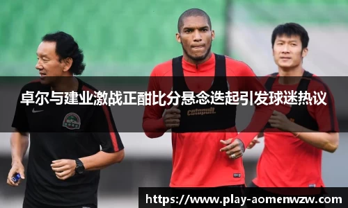 卓尔与建业激战正酣比分悬念迭起引发球迷热议
